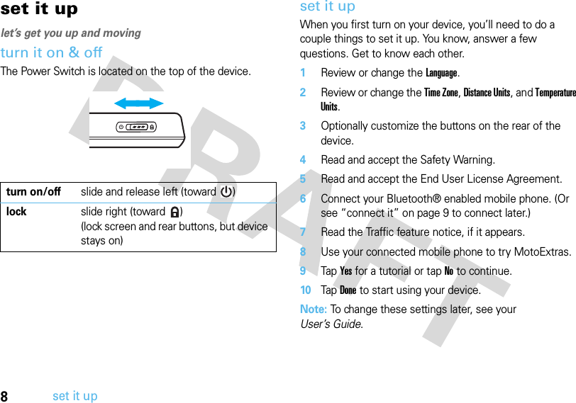 8set it upset it uplet’s get you up and movingturn it on &amp; offThe Power Switch is located on the top of the device.set it upWhen you first turn on your device, you’ll need to do a couple things to set it up. You know, answer a few questions. Get to know each other.  1Review or change the Language.2Review or change the Time Zone, Distance Units, and Temperature Units.3Optionally customize the buttons on the rear of the device.4Read and accept the Safety Warning.5Read and accept the End User License Agreement.6Connect your Bluetooth® enabled mobile phone. (Or see “connect it” on page 9 to connect later.)7Read the Traffic feature notice, if it appears.8Use your connected mobile phone to try MotoExtras.9Tap Yes for a tutorial or tap No to continue.10Tap Done to start using your device.Note: To change these settings later, see your User’s Guide.turn on/offslide and release left (toward  )lock slide right (toward  )(lock screen and rear buttons, but device stays on)