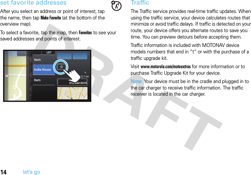 14let’s goset favorite addressesAfter you select an address or point of interest, tap the name, then tap Make Favorite (at the bottom of the overview map).To select a favorite, tap the map, then Favorites to see your saved addresses and points of interest.TrafficThe Traffic service provides real-time traffic updates. When using the traffic service, your device calculates routes that minimize or avoid traffic delays. If traffic is detected on your route, your device offers you alternate routes to save you time. You can preview detours before accepting them. Traffic information is included with MOTONAV device models numbers that end in “t” or with the purchase of a traffic upgrade kit. Visit www.motorola.com/motoextras for more information or to purchase Traffic Upgrade Kit for your device.Note: Your device must be in the cradle and plugged in to the car charger to receive traffic information. The traffic receiver is located in the car charger.PhoneDisplaySettingsPPPPPPhhhhDDDDDDDDDiisssSSSSSSSSeeeettSeSSShstLISTItemItemIndia House 512-632-5415 43.1 mi