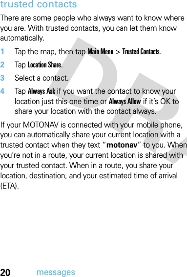 20messagestrusted contactsThere are some people who always want to know where you are. With trusted contacts, you can let them know automatically.  1Tap the map, then tap Main Menu &gt; Trusted Contacts.2Tap Location Share.3Select a contact.4Tap Always Ask if you want the contact to know your location just this one time or Always Allow if it’s OK to share your location with the contact always.If your MOTONAV is connected with your mobile phone, you can automatically share your current location with a trusted contact when they text “motonav” to you. When you’re not in a route, your current location is shared with your trusted contact. When in a route, you share your location, destination, and your estimated time of arrival (ETA).