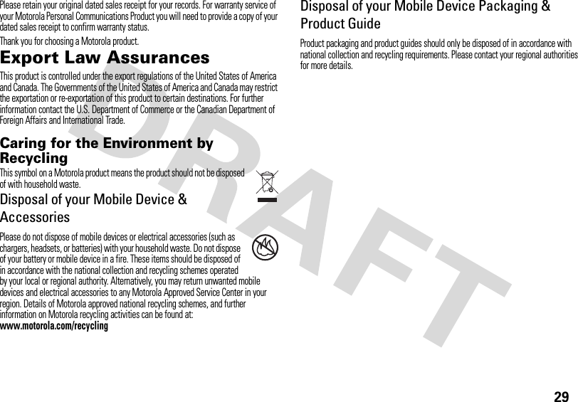 29Please retain your original dated sales receipt for your records. For warranty service of your Motorola Personal Communications Product you will need to provide a copy of your dated sales receipt to confirm warranty status.Thank you for choosing a Motorola product.Export Law AssurancesExport LawThis product is controlled under the export regulations of the United States of America and Canada. The Governments of the United States of America and Canada may restrict the exportation or re-exportation of this product to certain destinations. For further information contact the U.S. Department of Commerce or the Canadian Department of Foreign Affairs and International Trade.Caring for the Environment by RecyclingRecycli ng Inform ationThis symbol on a Motorola product means the product should not be disposed of with household waste.Disposal of your Mobile Device &amp; AccessoriesPlease do not dispose of mobile devices or electrical accessories (such as chargers, headsets, or batteries) with your household waste. Do not dispose of your battery or mobile device in a fire. These items should be disposed of in accordance with the national collection and recycling schemes operated by your local or regional authority. Alternatively, you may return unwanted mobile devices and electrical accessories to any Motorola Approved Service Center in your region. Details of Motorola approved national recycling schemes, and further information on Motorola recycling activities can be found at: www.motorola.com/recyclingDisposal of your Mobile Device Packaging &amp; Product GuideProduct packaging and product guides should only be disposed of in accordance with national collection and recycling requirements. Please contact your regional authorities for more details.032376o