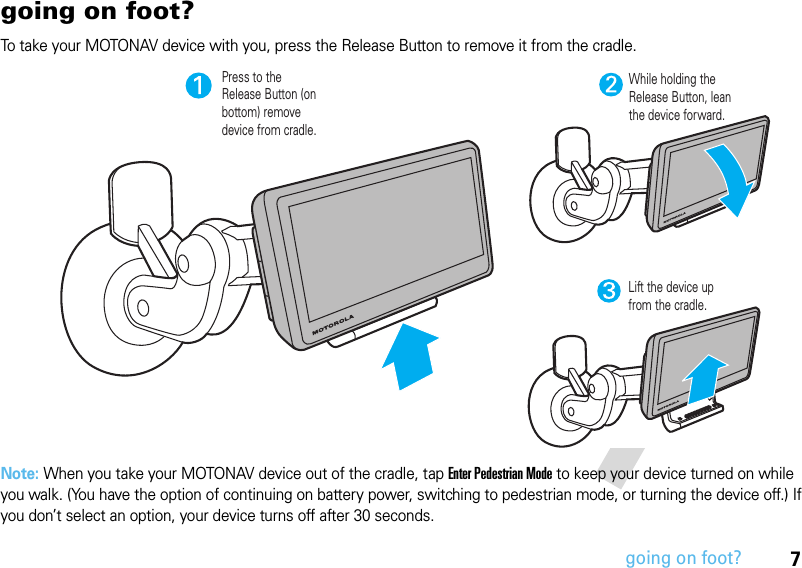 7going on foot?going on foot?To take your MOTONAV device with you, press the Release Button to remove it from the cradle.Note: When you take your MOTONAV device out of the cradle, tap Enter Pedestrian Mode to keep your device turned on while you walk. (You have the option of continuing on battery power, switching to pedestrian mode, or turning the device off.) If you don’t select an option, your device turns off after 30 seconds.Press to the Release Button (on bottom) remove device from cradle.While holding the Release Button, lean the device forward.Lift the device up from the cradle.