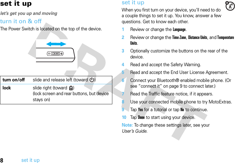 8set it upset it uplet’s get you up and movingturn it on &amp; offThe Power Switch is located on the top of the device.set it upWhen you first turn on your device, you’ll need to do a couple things to set it up. You know, answer a few questions. Get to know each other.  1Review or change the Language.2Review or change the Time Zone, Distance Units, and Temperature Units.3Optionally customize the buttons on the rear of the device.4Read and accept the Safety Warning.5Read and accept the End User License Agreement.6Connect your Bluetooth® enabled mobile phone. (Or see “connect it” on page 9 to connect later.)7Read the Traffic feature notice, if it appears.8Use your connected mobile phone to try MotoExtras.9Tap Yes for a tutorial or tap No to continue.10Tap Done to start using your device.Note: To change these settings later, see your User’s Guide.turn on/offslide and release left (toward  )lock slide right (toward  )(lock screen and rear buttons, but device stays on)