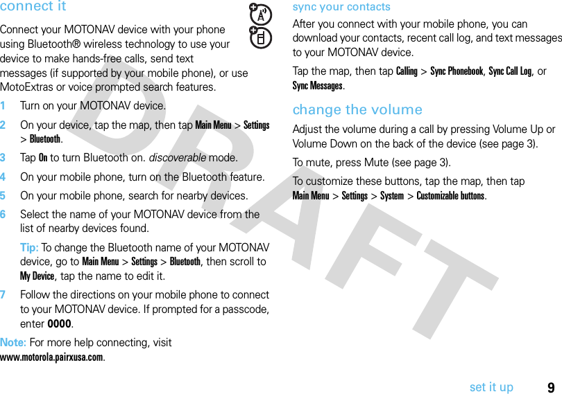 9set it upconnect itConnect your MOTONAV device with your phone using Bluetooth® wireless technology to use your device to make hands-free calls, send text messages (if supported by your mobile phone), or use MotoExtras or voice prompted search features.  1Turn on your MOTONAV device.2On your device, tap the map, then tap Main Menu &gt; Settings &gt; Bluetooth. 3Tap On to turn Bluetooth on. discoverable mode.4On your mobile phone, turn on the Bluetooth feature.5On your mobile phone, search for nearby devices.6Select the name of your MOTONAV device from the list of nearby devices found.Tip: To change the Bluetooth name of your MOTONAV device, go to Main Menu &gt; Settings &gt; Bluetooth, then scroll to My Device, tap the name to edit it.7Follow the directions on your mobile phone to connect to your MOTONAV device. If prompted for a passcode, enter 0000.Note: For more help connecting, visit www.motorola.pairxusa.com.sync your contactsAfter you connect with your mobile phone, you can download your contacts, recent call log, and text messages to your MOTONAV device.Tap the map, then tap Calling &gt; Sync Phonebook, Sync Call Log, or Sync Messages.change the volumeAdjust the volume during a call by pressing Volume Up or Volume Down on the back of the device (see page 3). To mute, press Mute (see page 3).To customize these buttons, tap the map, then tap Main Menu&gt; Settings &gt; System &gt; Customizable buttons.