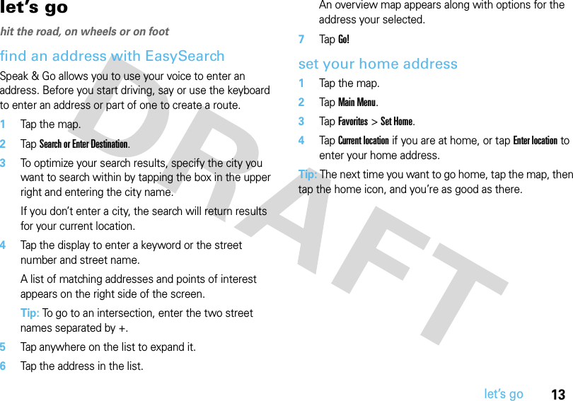 13let’s golet’s gohit the road, on wheels or on foot find an address with EasySearchSpeak &amp; Go allows you to use your voice to enter an address. Before you start driving, say or use the keyboard to enter an address or part of one to create a route.  1Tap the map.2Tap Search or Enter Destination.3To optimize your search results, specify the city you want to search within by tapping the box in the upper right and entering the city name.If you don’t enter a city, the search will return results for your current location.4Tap the display to enter a keyword or the street number and street name.A list of matching addresses and points of interest appears on the right side of the screen. Tip: To go to an intersection, enter the two street names separated by +.5Tap anywhere on the list to expand it.6Tap the address in the list. An overview map appears along with options for the address your selected.7Tap Go! set your home address  1Tap the map.2Tap Main Menu. 3Tap Favorites &gt; Set Home.4Tap Current location if you are at home, or tap Enter location to enter your home address. Tip: The next time you want to go home, tap the map, then tap the home icon, and you’re as good as there.