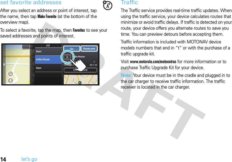 14let’s goset favorite addressesAfter you select an address or point of interest, tap the name, then tap Make Favorite (at the bottom of the overview map).To select a favorite, tap the map, then Favorites to see your saved addresses and points of interest.TrafficThe Traffic service provides real-time traffic updates. When using the traffic service, your device calculates routes that minimize or avoid traffic delays. If traffic is detected on your route, your device offers you alternate routes to save you time. You can preview detours before accepting them. Traffic information is included with MOTONAV device models numbers that end in “t” or with the purchase of a traffic upgrade kit. Visit www.motorola.com/motoextras for more information or to purchase Traffic Upgrade Kit for your device.Note: Your device must be in the cradle and plugged in to the car charger to receive traffic information. The traffic receiver is located in the car charger.CURRENT STREETNWUpcoming StreetIndia House243 S Wabash AveChicago, IL 60622Go Route pref3:25  PMSpeed Limit60 MPHPhoneDisplaySettingsUUohthhssUttUURREURRENTNTEENENToming honeesplayyttissEEhonehonesplaysplayURRRttingttingssssURRRRRTTTSTTTSPhoneDisplaySettingsCCUUUUUUUUpppppcpccccooUUpccPPPPPhDDDDiiSSSSPPPPPPhhhhPPPPPhPPPPPPPPhhhDDDDDDDiissDDDDDDDDiiiisSSSSCCUSSSSeeeeSSSSSSSeeeeeeSSSSSCCUCooSSSStreettreettreettreet3:253:253:253:25PMPMPMPMPMPPPPPPPPPPomomomomingingingingSSSSSSSSLISTItemItemIndia House 512-632-5415 43.1 mi