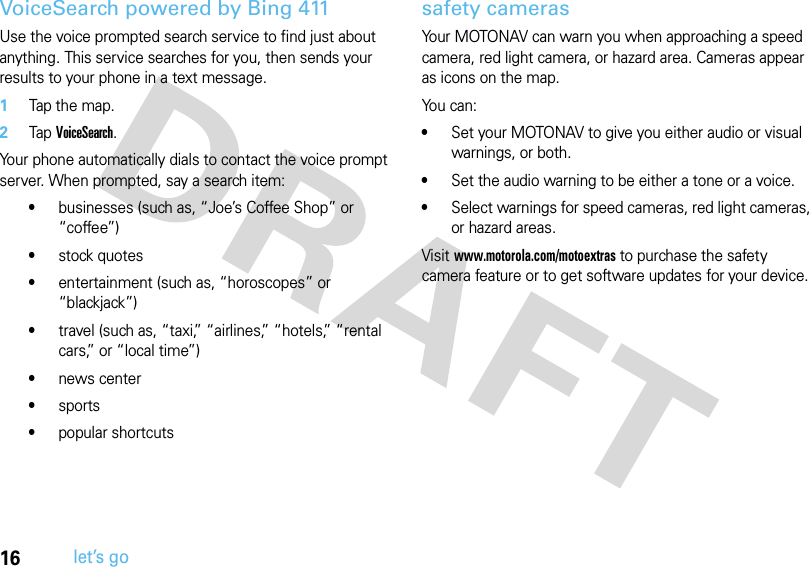 16let’s goVoiceSearch powered by Bing 411Use the voice prompted search service to find just about anything. This service searches for you, then sends your results to your phone in a text message.   1Tap the map.2Tap VoiceSearch.Your phone automatically dials to contact the voice prompt server. When prompted, say a search item:•businesses (such as, “Joe’s Coffee Shop” or “coffee”)•stock quotes•entertainment (such as, “horoscopes” or “blackjack”)•travel (such as, “taxi,” “airlines,” “hotels,” “rental cars,” or “local time”)•news center•sports•popular shortcutssafety camerasYour MOTONAV can warn you when approaching a speed camera, red light camera, or hazard area. Cameras appear as icons on the map.You can:•Set your MOTONAV to give you either audio or visual warnings, or both.•Set the audio warning to be either a tone or a voice.•Select warnings for speed cameras, red light cameras, or hazard areas.Visit www.motorola.com/motoextras to purchase the safety camera feature or to get software updates for your device.