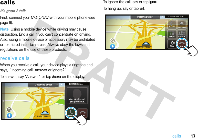 17callscallsit’s good 2 talkFirst, connect your MOTONAV with your mobile phone (see page 9).Note: Using a mobile device while driving may cause distraction. End a call if you can’t concentrate on driving. Also, using a mobile device or accessory may be prohibited or restricted in certain areas. Always obey the laws and regulations on the use of these products.receive callsWhen you receive a call, your device plays a ringtone and says, “Incoming call. Answer or ignore?”To answer, say “Answer” or tap Answer on the display.To ignore the call, say or tap Ignore. To hang up, say or tap End.3:25  PMSpeed Limit60 MPHCURRENT STREETNWUpcoming Street INCOMING CALLJohn Appleseed(512) 963-6508Answer IgnoreAIgnore3:25  PMSpeed Limit60 MPHCURRENT STREETNWUpcoming StreetSSSSttttHHHHNew Call Audio Source312-555-1234   00:01MuteSm660HMPHMSSititHHHSSmm60MPHEndContactsContactsntactsSpeed pLimLLLLLiiLiLLiii6060MPHMPHEndMMMNCllDialpad