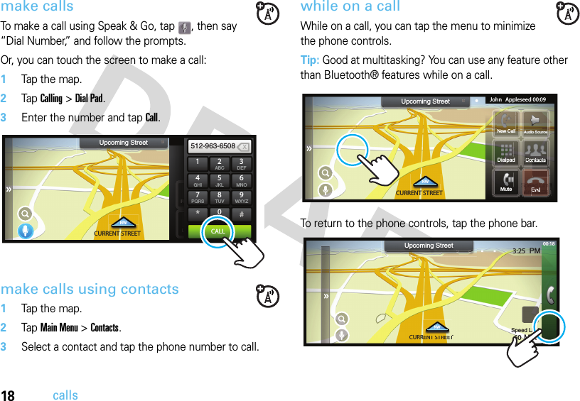 18callsmake callsTo make a call using Speak &amp; Go, tap  , then say “Dial Number,” and follow the prompts.Or, you can touch the screen to make a call:  1Tap the map.2Tap Calling &gt; Dial Pad.3Enter the number and tap Call.make calls using contacts  1Tap the map.2Tap Main Menu &gt; Contacts.3Select a contact and tap the phone number to call.while on a callWhile on a call, you can tap the menu to minimize the phone controls. Tip: Good at multitasking? You can use any feature other than Bluetooth® features while on a call.To return to the phone controls, tap the phone bar.3:25  PMSpeed Limit60 MPHCURRENT STREETNWUpcoming Street PHONEDialpad SMSRecents ContactsContactsDDDDDRRRRRRRR1 2ABC3DEF512-963-65084GHI5JKL6MNO7PQRS8TUV9WXYZ*0+#CALLX3:25  PMSpeed Limit60 MPHCURRENT STREETNWUpcoming StreetSSSSttttHHHHNew Call Audio SourceJohn Appleseed 00:09MuteSSmm60HMPHMSSii60HH MPHSSSmmm6060MPHMPHEndContactsContactsntactsSpeedSpeed pLimLLiLiLiLLLLLLLiLim60MPHMPHEndMMMNCllDialpadCURRENT STREETRENT STTENT STREETENT STREETNW3:25  PMSpeed Limit60 MPHUpcoming Street 00:18