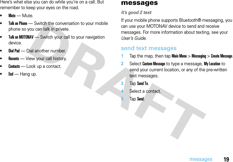 19messagesHere’s what else you can do while you’re on a call. But remember to keep your eyes on the road.•Mute — Mute.•Talk on Phone — Switch the conversation to your mobile phone so you can talk in private.•Talk on MOTONAV — Switch your call to your navigation device.•Dial Pad — Dial another number.•Recents — View your call history.•Contacts — Look up a contact.•End — Hang up.messagesit’s good 2 textIf your mobile phone supports Bluetooth® messaging, you can use your MOTONAV device to send and receive messages. For more information about texting, see your User’s Guide.send text messages  1Tap the map, then tap Main Menu &gt; Messaging &gt; Create Message.2Select Custom Message to type a message, My Location to send your current location, or any of the pre-written text messages.3Tap Send To.4Select a contact.5Tap Send.