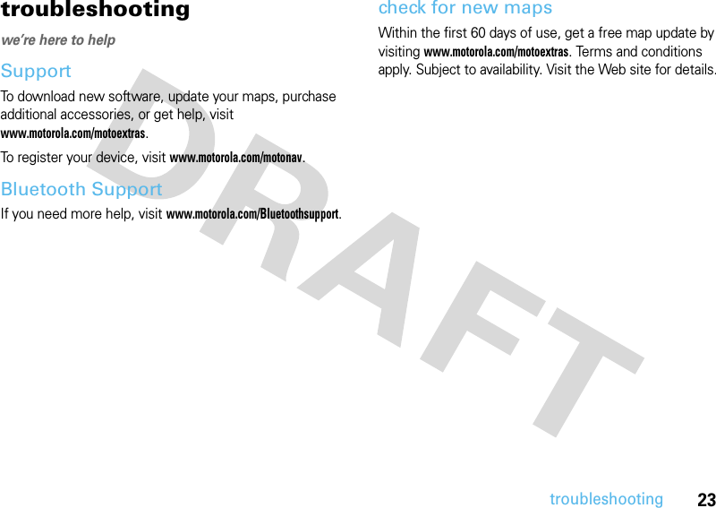 23troubleshootingtroubleshootingwe’re here to helpSupportTo download new software, update your maps, purchase additional accessories, or get help, visit www.motorola.com/motoextras.To register your device, visit www.motorola.com/motonav.Bluetooth SupportIf you need more help, visit www.motorola.com/Bluetoothsupport.check for new mapsWithin the first 60 days of use, get a free map update by visiting www.motorola.com/motoextras. Terms and conditions apply. Subject to availability. Visit the Web site for details.