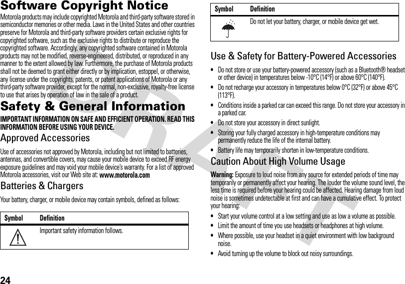 24Software Copyright NoticeSoftware Copyright NoticeMotorola products may include copyrighted Motorola and third-party software stored in semiconductor memories or other media. Laws in the United States and other countries preserve for Motorola and third-party software providers certain exclusive rights for copyrighted software, such as the exclusive rights to distribute or reproduce the copyrighted software. Accordingly, any copyrighted software contained in Motorola products may not be modified, reverse-engineered, distributed, or reproduced in any manner to the extent allowed by law. Furthermore, the purchase of Motorola products shall not be deemed to grant either directly or by implication, estoppel, or otherwise, any license under the copyrights, patents, or patent applications of Motorola or any third-party software provider, except for the normal, non-exclusive, royalty-free license to use that arises by operation of law in the sale of a product.Safety &amp; General InformationSafety InformationIMPORTANT INFORMATION ON SAFE AND EFFICIENT OPERATION. READ THIS INFORMATION BEFORE USING YOUR DEVICE.Approved AccessoriesUse of accessories not approved by Motorola, including but not limited to batteries, antennas, and convertible covers, may cause your mobile device to exceed RF energy exposure guidelines and may void your mobile device’s warranty. For a list of approved Motorola accessories, visit our Web site at: www.motorola.comBatteries &amp; ChargersYour battery, charger, or mobile device may contain symbols, defined as follows:Use &amp; Safety for Battery-Powered Accessories•Do not store or use your battery-powered accessory (such as a Bluetooth® headset or other device) in temperatures below -10°C (14°F) or above 60°C (140°F).•Do not recharge your accessory in temperatures below 0°C (32°F) or above 45°C (113°F).•Conditions inside a parked car can exceed this range. Do not store your accessory in a parked car.•Do not store your accessory in direct sunlight.•Storing your fully charged accessory in high-temperature conditions may permanently reduce the life of the internal battery.•Battery life may temporarily shorten in low-temperature conditions.Caution About High Volume UsageWarning: Exposure to loud noise from any source for extended periods of time may temporarily or permanently affect your hearing. The louder the volume sound level, the less time is required before your hearing could be affected. Hearing damage from loud noise is sometimes undetectable at first and can have a cumulative effect. To protect your hearing:•Start your volume control at a low setting and use as low a volume as possible.•Limit the amount of time you use headsets or headphones at high volume.•Where possible, use your headset in a quiet environment with low background noise.•Avoid turning up the volume to block out noisy surroundings.Symbol DefinitionImportant safety information follows.032374oDo not let your battery, charger, or mobile device get wet.Symbol Definition