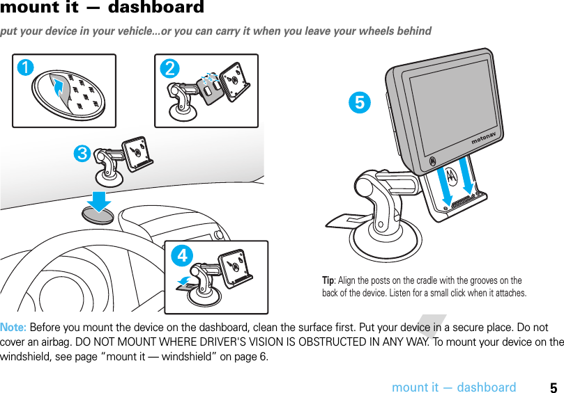 5mount it — dashboardmount it — dashboardput your device in your vehicle...or you can carry it when you leave your wheels behindNote: Before you mount the device on the dashboard, clean the surface first. Put your device in a secure place. Do not cover an airbag. DO NOT MOUNT WHERE DRIVER&apos;S VISION IS OBSTRUCTED IN ANY WAY. To mount your device on the windshield, see page “mount it — windshield” on page 6.54Tip: Align the posts on the cradle with the grooves on the back of the device. Listen for a small click when it attaches.