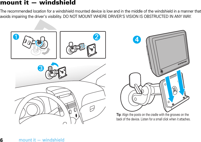 6mount it — windshieldmount it — windshieldThe recommended location for a windshield mounted device is low and in the middle of the windshield in a manner that avoids impairing the driver&apos;s visibility. DO NOT MOUNT WHERE DRIVER&apos;S VISION IS OBSTRUCTED IN ANY WAY.4Tip: Align the posts on the cradle with the grooves on the back of the device. Listen for a small click when it attaches.