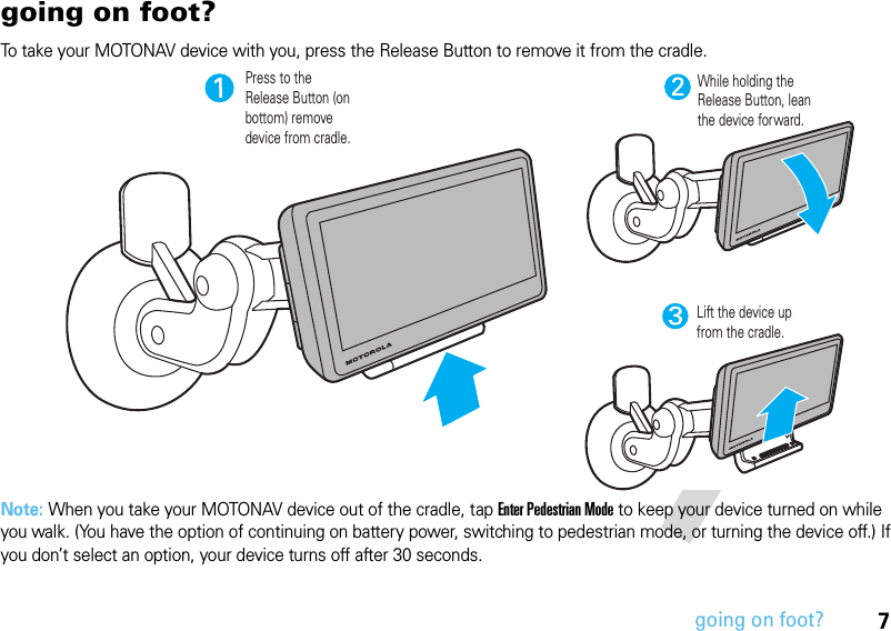 7going on foot?going on foot?To take your MOTONAV device with you, press the Release Button to remove it from the cradle.Note: When you take your MOTONAV device out of the cradle, tap Enter Pedestrian Mode to keep your device turned on while you walk. (You have the option of continuing on battery power, switching to pedestrian mode, or turning the device off.) If you don’t select an option, your device turns off after 30 seconds.Press to the Release Button (on bottom) remove device from cradle.While holding the Release Button, lean the device forward.Lift the device up from the cradle.