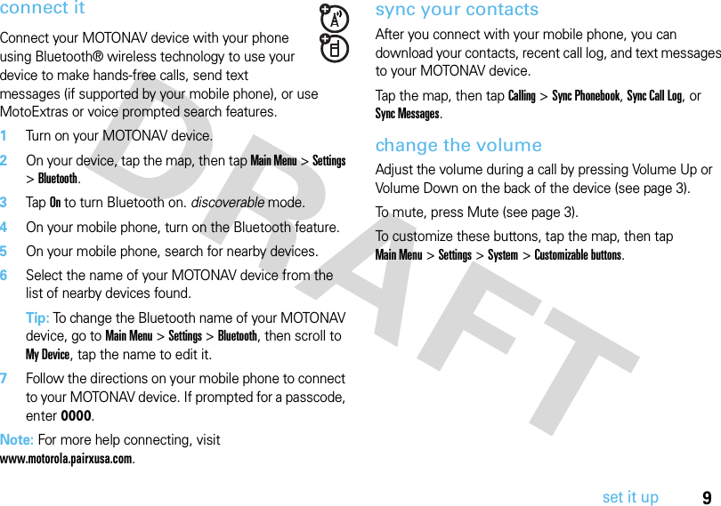 9set it upconnect itConnect your MOTONAV device with your phone using Bluetooth® wireless technology to use your device to make hands-free calls, send text messages (if supported by your mobile phone), or use MotoExtras or voice prompted search features.  1Turn on your MOTONAV device.2On your device, tap the map, then tap Main Menu &gt; Settings &gt; Bluetooth. 3Tap On to turn Bluetooth on. discoverable mode.4On your mobile phone, turn on the Bluetooth feature.5On your mobile phone, search for nearby devices.6Select the name of your MOTONAV device from the list of nearby devices found.Tip: To change the Bluetooth name of your MOTONAV device, go to Main Menu &gt; Settings &gt; Bluetooth, then scroll to My Device, tap the name to edit it.7Follow the directions on your mobile phone to connect to your MOTONAV device. If prompted for a passcode, enter 0000.Note: For more help connecting, visit www.motorola.pairxusa.com.sync your contactsAfter you connect with your mobile phone, you can download your contacts, recent call log, and text messages to your MOTONAV device.Tap the map, then tap Calling &gt; Sync Phonebook, Sync Call Log, or Sync Messages.change the volumeAdjust the volume during a call by pressing Volume Up or Volume Down on the back of the device (see page 3). To mute, press Mute (see page 3).To customize these buttons, tap the map, then tap Main Menu&gt; Settings &gt; System &gt; Customizable buttons.