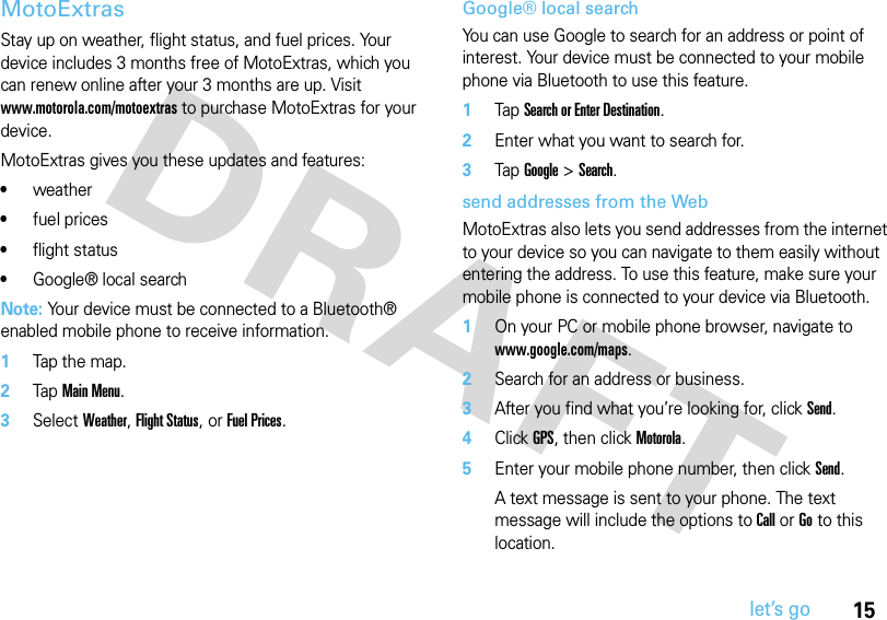 15let’s goMotoExtrasStay up on weather, flight status, and fuel prices. Your device includes 3 months free of MotoExtras, which you can renew online after your 3 months are up. Visit www.motorola.com/motoextras to purchase MotoExtras for your device.MotoExtras gives you these updates and features:•weather•fuel prices•flight status•Google® local searchNote: Your device must be connected to a Bluetooth® enabled mobile phone to receive information.  1Tap the map.2Tap Main Menu.3Select Weather, Flight Status, or Fuel Prices.Google® local searchYou can use Google to search for an address or point of interest. Your device must be connected to your mobile phone via Bluetooth to use this feature.  1Tap Search or Enter Destination.2Enter what you want to search for.3Tap Google &gt; Search.send addresses from the WebMotoExtras also lets you send addresses from the internet to your device so you can navigate to them easily without entering the address. To use this feature, make sure your mobile phone is connected to your device via Bluetooth.  1On your PC or mobile phone browser, navigate to www.google.com/maps.2Search for an address or business.3After you find what you’re looking for, click Send.4Click GPS, then click Motorola.5Enter your mobile phone number, then click Send.A text message is sent to your phone. The text message will include the options to Call or Go to this location.