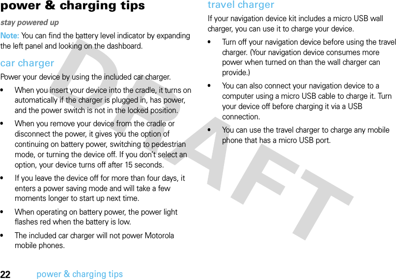 22power &amp; charging tipspower &amp; charging tipsstay powered upNote: You can find the battery level indicator by expanding the left panel and looking on the dashboard.car chargerPower your device by using the included car charger. •When you insert your device into the cradle, it turns on automatically if the charger is plugged in, has power, and the power switch is not in the locked position. •When you remove your device from the cradle or disconnect the power, it gives you the option of continuing on battery power, switching to pedestrian mode, or turning the device off. If you don’t select an option, your device turns off after 15 seconds.•If you leave the device off for more than four days, it enters a power saving mode and will take a few moments longer to start up next time.•When operating on battery power, the power light flashes red when the battery is low.•The included car charger will not power Motorola mobile phones.travel chargerIf your navigation device kit includes a micro USB wall charger, you can use it to charge your device.•Turn off your navigation device before using the travel charger. (Your navigation device consumes more power when turned on than the wall charger can provide.)•You can also connect your navigation device to a computer using a micro USB cable to charge it. Turn your device off before charging it via a USB connection.•You can use the travel charger to charge any mobile phone that has a micro USB port.