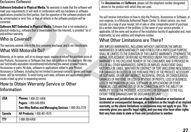 27Exclusions (Software)Software Embodied in Physical Media. No warranty is made that the software will meet your requirements or will work in combination with any hardware or software applications provided by third parties, that the operation of the software products will be uninterrupted or error free, or that all defects in the software products will be corrected.Software NOT Embodied in Physical Media. Software that is not embodied in physical media (e.g. software that is downloaded from the Internet), is provided “as is” and without warranty.Who is Covered?This warranty extends only to the first consumer purchaser, and is not transferable.What Will Motorola Do?Motorola, at its option, will at no charge repair, replace or refund the purchase price of any Products, Accessories or Software that does not conform to this warranty. We may use functionally equivalent reconditioned/refurbished/pre-owned or new Products, Accessories or parts. No data, software or applications added to your Product, Accessory or Software, including but not limited to personal contacts, games and ringer tones, will be reinstalled. To avoid losing such data, software and applications please create a back up prior to requesting service.How to Obtain Warranty Service or Other InformationYou will receive instructions on how to ship the Products, Accessories or Software, at your expense, to a Motorola Authorized Repair Center. To obtain service, you must include: (a) a copy of your receipt, bill of sale or other comparable proof of purchase; (b) a written description of the problem; (c) the name of your service provider, if applicable; (d) the name and location of the installation facility (if applicable) and, most importantly; (e) your address and telephone number.What Other Limitations are There?ANY IMPLIED WARRANTIES, INCLUDING WITHOUT LIMITATION THE IMPLIED WARRANTIES OF MERCHANTABILITY AND FITNESS FOR A PARTICULAR PURPOSE, SHALL BE LIMITED TO THE DURATION OF THIS LIMITED WARRANTY, OTHERWISE THE REPAIR, REPLACEMENT, OR REFUND AS PROVIDED UNDER THIS EXPRESS LIMITED WARRANTY IS THE EXCLUSIVE REMEDY OF THE CONSUMER, AND IS PROVIDED IN LIEU OF ALL OTHER WARRANTIES, EXPRESS OR IMPLIED. IN NO EVENT SHALL MOTOROLA BE LIABLE, WHETHER IN CONTRACT OR TORT (INCLUDING NEGLIGENCE) FOR DAMAGES IN EXCESS OF THE PURCHASE PRICE OF THE PRODUCT, ACCESSORY OR SOFTWARE, OR FOR ANY INDIRECT, INCIDENTAL, SPECIAL OR CONSEQUENTIAL DAMAGES OF ANY KIND, OR LOSS OF REVENUE OR PROFITS, LOSS OF BUSINESS, LOSS OF INFORMATION OR DATA, SOFTWARE OR APPLICATIONS OR OTHER FINANCIAL LOSS ARISING OUT OF OR IN CONNECTION WITH THE ABILITY OR INABILITY TO USE THE PRODUCTS, ACCESSORIES OR SOFTWARE TO THE FULL EXTENT THESE DAMAGES MAY BE DISCLAIMED BY LAW.Some states and jurisdictions do not allow the limitation or exclusion of incidental or consequential damages, or limitation on the length of an implied warranty, so the above limitations or exclusions may not apply to you. This warranty gives you specific legal rights, and you may also have other rights that vary from state to state or from one jurisdiction to another.USA Phones: 1-800-331-6456Pagers: 1-800-548-9954Two-Way Radios and Messaging Devices: 1-800-353-2729Canada All Products: 1-800-461-4575TTY1-888-390-6456For Accessories and Software, please call the telephone number designated above for the product with which they are used.