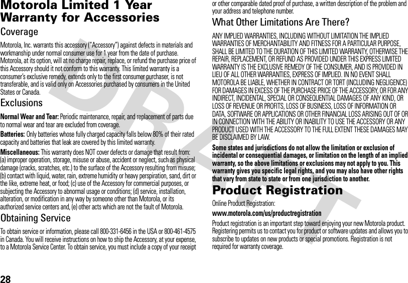 28Motorola Limited 1 Year Warranty for AccessoriesWa rr a n tyCoverageMotorola, Inc. warrants this accessory (“Accessory”) against defects in materials and workmanship under normal consumer use for 1 year from the date of purchase. Motorola, at its option, will at no charge repair, replace, or refund the purchase price of this Accessory should it not conform to this warranty. This limited warranty is a consumer’s exclusive remedy, extends only to the first consumer purchaser, is not transferable, and is valid only on Accessories purchased by consumers in the United States or Canada.ExclusionsNormal Wear and Tear: Periodic maintenance, repair, and replacement of parts due to normal wear and tear are excluded from coverage.Batteries: Only batteries whose fully charged capacity falls below 80% of their rated capacity and batteries that leak are covered by this limited warranty.Miscellaneous: This warranty does NOT cover defects or damage that result from: (a) improper operation, storage, misuse or abuse, accident or neglect, such as physical damage (cracks, scratches, etc.) to the surface of the Accessory resulting from misuse; (b) contact with liquid, water, rain, extreme humidity or heavy perspiration, sand, dirt or the like, extreme heat, or food; (c) use of the Accessory for commercial purposes, or subjecting the Accessory to abnormal usage or conditions; (d) service, installation, alteration, or modification in any way by someone other than Motorola, or its authorized service centers and, (e) other acts which are not the fault of Motorola.Obtaining ServiceTo obtain service or information, please call 800-331-6456 in the USA or 800-461-4575 in Canada. You will receive instructions on how to ship the Accessory, at your expense, to a Motorola Service Center. To obtain service, you must include a copy of your receipt or other comparable dated proof of purchase, a written description of the problem and your address and telephone number.What Other Limitations Are There?ANY IMPLIED WARRANTIES, INCLUDING WITHOUT LIMITATION THE IMPLIED WARRANTIES OF MERCHANTABILITY AND FITNESS FOR A PARTICULAR PURPOSE, SHALL BE LIMITED TO THE DURATION OF THIS LIMITED WARRANTY, OTHERWISE THE REPAIR, REPLACEMENT, OR REFUND AS PROVIDED UNDER THIS EXPRESS LIMITED WARRANTY IS THE EXCLUSIVE REMEDY OF THE CONSUMER, AND IS PROVIDED IN LIEU OF ALL OTHER WARRANTIES, EXPRESS OF IMPLIED. IN NO EVENT SHALL MOTOROLA BE LIABLE, WHETHER IN CONTRACT OR TORT (INCLUDING NEGLIGENCE) FOR DAMAGES IN EXCESS OF THE PURCHASE PRICE OF THE ACCESSORY, OR FOR ANY INDIRECT, INCIDENTAL, SPECIAL OR CONSEQUENTIAL DAMAGES OF ANY KIND, OR LOSS OF REVENUE OR PROFITS, LOSS OF BUSINESS, LOSS OF INFORMATION OR DATA, SOFTWARE OR APPLICATIONS OR OTHER FINANCIAL LOSS ARISING OUT OF OR IN CONNECTION WITH THE ABILITY OR INABILITY TO USE THE ACCESSORY OR ANY PRODUCT USED WITH THE ACCESSORY TO THE FULL EXTENT THESE DAMAGES MAY BE DISCLAIMED BY LAW.Some states and jurisdictions do not allow the limitation or exclusion of incidental or consequential damages, or limitation on the length of an implied warranty, so the above limitations or exclusions may not apply to you. This warranty gives you specific legal rights, and you may also have other rights that vary from state to state or from one jurisdiction to another.Product RegistrationRegistrationOnline Product Registration:www.motorola.com/us/productregistrationProduct registration is an important step toward enjoying your new Motorola product. Registering permits us to contact you for product or software updates and allows you to subscribe to updates on new products or special promotions. Registration is not required for warranty coverage.