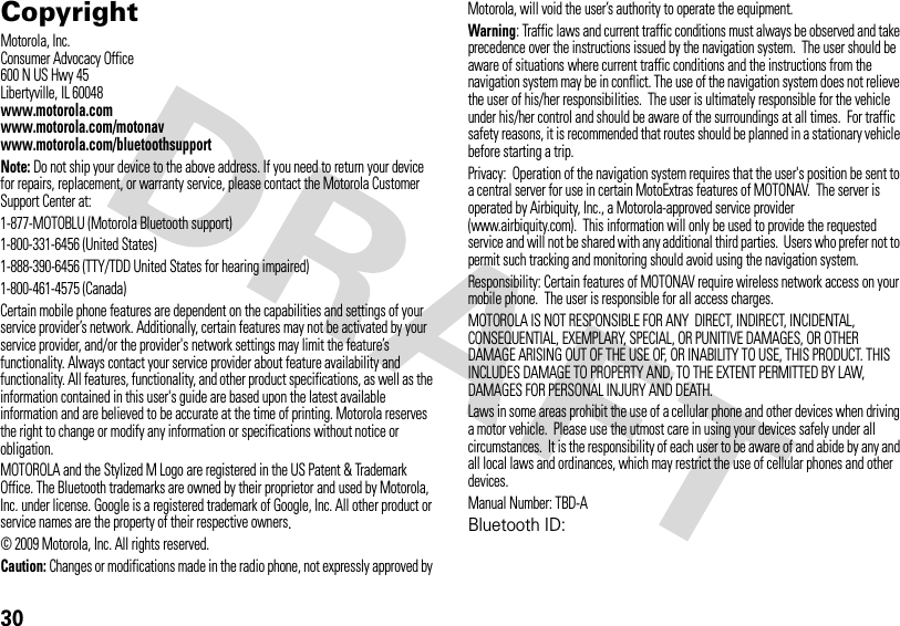 30 CopyrightMotorola, Inc.Consumer Advocacy Office600 N US Hwy 45Libertyville, IL 60048www.motorola.comwww.motorola.com/motonavwww.motorola.com/bluetoothsupportNote: Do not ship your device to the above address. If you need to return your device for repairs, replacement, or warranty service, please contact the Motorola Customer Support Center at:1-877-MOTOBLU (Motorola Bluetooth support)1-800-331-6456 (United States)1-888-390-6456 (TTY/TDD United States for hearing impaired)1-800-461-4575 (Canada)Certain mobile phone features are dependent on the capabilities and settings of your service provider’s network. Additionally, certain features may not be activated by your service provider, and/or the provider&apos;s network settings may limit the feature’s functionality. Always contact your service provider about feature availability and functionality. All features, functionality, and other product specifications, as well as the information contained in this user&apos;s guide are based upon the latest available information and are believed to be accurate at the time of printing. Motorola reserves the right to change or modify any information or specifications without notice or obligation.MOTOROLA and the Stylized M Logo are registered in the US Patent &amp; Trademark Office. The Bluetooth trademarks are owned by their proprietor and used by Motorola, Inc. under license. Google is a registered trademark of Google, Inc. All other product or service names are the property of their respective owners.© 2009 Motorola, Inc. All rights reserved.Caution: Changes or modifications made in the radio phone, not expressly approved by Motorola, will void the user’s authority to operate the equipment.Warning: Traffic laws and current traffic conditions must always be observed and take precedence over the instructions issued by the navigation system.  The user should be aware of situations where current traffic conditions and the instructions from the navigation system may be in conflict. The use of the navigation system does not relieve the user of his/her responsibilities.  The user is ultimately responsible for the vehicle under his/her control and should be aware of the surroundings at all times.  For traffic safety reasons, it is recommended that routes should be planned in a stationary vehicle before starting a trip. Privacy:  Operation of the navigation system requires that the user&apos;s position be sent to a central server for use in certain MotoExtras features of MOTONAV.  The server is operated by Airbiquity, Inc., a Motorola-approved service provider (www.airbiquity.com).  This information will only be used to provide the requested service and will not be shared with any additional third parties.  Users who prefer not to permit such tracking and monitoring should avoid using the navigation system. Responsibility: Certain features of MOTONAV require wireless network access on your mobile phone.  The user is responsible for all access charges.MOTOROLA IS NOT RESPONSIBLE FOR ANY  DIRECT, INDIRECT, INCIDENTAL, CONSEQUENTIAL, EXEMPLARY, SPECIAL, OR PUNITIVE DAMAGES, OR OTHER  DAMAGE ARISING OUT OF THE USE OF, OR INABILITY TO USE, THIS PRODUCT. THIS INCLUDES DAMAGE TO PROPERTY AND, TO THE EXTENT PERMITTED BY LAW, DAMAGES FOR PERSONAL INJURY AND DEATH. Laws in some areas prohibit the use of a cellular phone and other devices when driving a motor vehicle.  Please use the utmost care in using your devices safely under all circumstances.  It is the responsibility of each user to be aware of and abide by any and all local laws and ordinances, which may restrict the use of cellular phones and other devices.Manual Number: TBD-ABluetooth ID: 