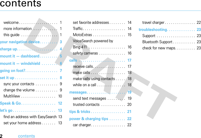 2contentscontentswelcome . . . . . . . . . . . . . . . . . . .   1more information  . . . . . . . . . . . .   1this guide  . . . . . . . . . . . . . . . . . .   1your navigation device. . . . . . . . .   3charge up. . . . . . . . . . . . . . . . . . . .   4mount it — dashboard. . . . . . . . .   5mount it — windshield  . . . . . . . .   6going on foot?. . . . . . . . . . . . . . . .   7set it up . . . . . . . . . . . . . . . . . . . . .   8sync your contacts . . . . . . . . . . .   9change the volume . . . . . . . . . . .   9MultiView . . . . . . . . . . . . . . . . .   10Speak &amp; Go. . . . . . . . . . . . . . . . .   12let’s go . . . . . . . . . . . . . . . . . . . . .   13find an address with EasySearch 13set your home address . . . . . . .   13set favorite addresses . . . . . . . .  14Traffic. . . . . . . . . . . . . . . . . . . . .   14MotoExtras . . . . . . . . . . . . . . . .   15VoiceSearch powered by Bing 411  . . . . . . . . . . . . . . . . . .   16safety cameras . . . . . . . . . . . . .   16calls  . . . . . . . . . . . . . . . . . . . . . . .  17receive calls. . . . . . . . . . . . . . . .  17make calls . . . . . . . . . . . . . . . . .  18make calls using contacts . . . . .  18while on a call . . . . . . . . . . . . . .  18messages. . . . . . . . . . . . . . . . . . .  19send text messages . . . . . . . . .  19trusted contacts  . . . . . . . . . . . .  20tips &amp; tricks . . . . . . . . . . . . . . . . .  21power &amp; charging tips . . . . . . . .  22car charger. . . . . . . . . . . . . . . . .  22travel charger . . . . . . . . . . . . . . .  22troubleshooting. . . . . . . . . . . . . .  23Support  . . . . . . . . . . . . . . . . . . .  23Bluetooth Support . . . . . . . . . . .  23check for new maps. . . . . . . . . .  23