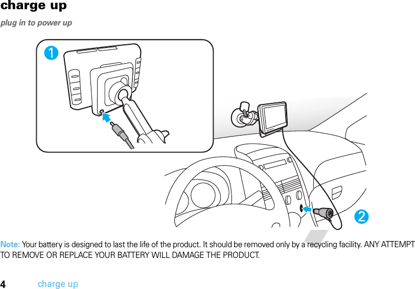 4charge upcharge upplug in to power upNote: Your battery is designed to last the life of the product. It should be removed only by a recycling facility. ANY ATTEMPT TO REMOVE OR REPLACE YOUR BATTERY WILL DAMAGE THE PRODUCT.