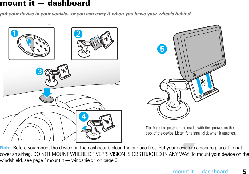 5mount it — dashboardmount it — dashboardput your device in your vehicle...or you can carry it when you leave your wheels behindNote: Before you mount the device on the dashboard, clean the surface first. Put your device in a secure place. Do not cover an airbag. DO NOT MOUNT WHERE DRIVER&apos;S VISION IS OBSTRUCTED IN ANY WAY. To mount your device on the windshield, see page “mount it — windshield” on page 6.54Tip: Align the posts on the cradle with the grooves on the back of the device. Listen for a small click when it attaches.