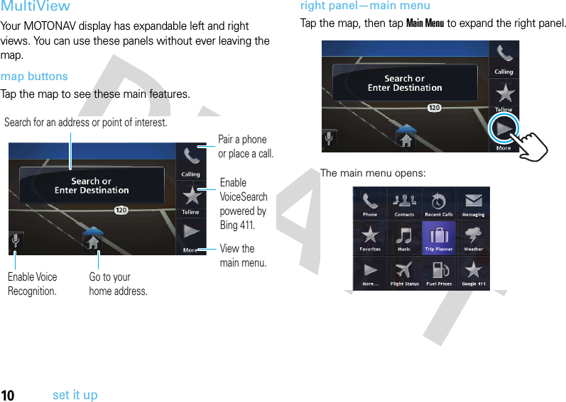 10set it upMultiViewYour MOTONAV display has expandable left and right views. You can use these panels without ever leaving the map.map buttonsTap the map to see these main features.right panel—main menuTap the map, then tap Main Menu to expand the right panel.Pair a phone or place a call.Enable VoiceSearch powered by Bing 411.View the main menu.Enable Voice Recognition.Go to your home address.Search for an address or point of interest.The main menu opens: