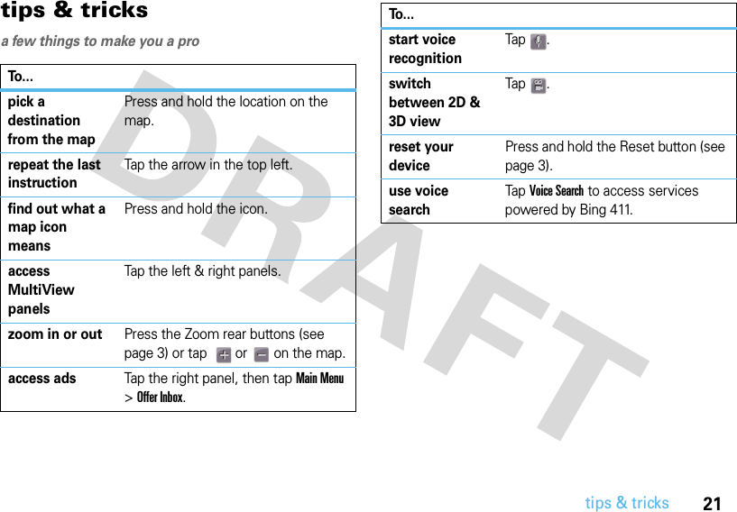 21tips &amp; trickstips &amp; tricksa few things to make you a proTo...pick a destination from the mapPress and hold the location on the map.repeat the last instructionTap the arrow in the top left.find out what a map icon meansPress and hold the icon.access MultiView panelsTap the left &amp; right panels.zoom in or outPress the Zoom rear buttons (see page 3) or tap    or   on the map.access adsTap the right panel, then tap Main Menu &gt; Offer Inbox.start voice recognitionTap .switch between 2D &amp; 3D viewTap .reset your devicePress and hold the Reset button (see page 3).use voice searchTap Voice Search to access services powered by Bing 411.To...