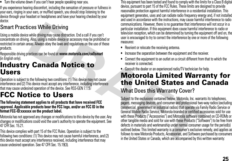25•Turn the volume down if you can’t hear people speaking near you.If you experience hearing discomfort, including the sensation of pressure or fullness in your ears, ringing in your ears, or muffled speech, you should stop listening to the device through your headset or headphones and have your hearing checked by your doctor.Smart Practices While DrivingUsing a mobile device while driving may cause distraction. End a call if you can’t concentrate on driving. Also, using a mobile device or accessory may be prohibited or restricted in certain areas. Always obey the laws and regulations on the use of these products.Responsible driving practices can be found at www.motorola.com/callsmart (in English only).Industry Canada Notice to UsersIndustry Canada NoticeOperation is subject to the following two conditions: (1) This device may not cause interference and (2) This device must accept any interference, including interference that may cause undesired operation of the device. See RSS-GEN 7.1.5.FCC Notice to UsersFCC NoticeThe following statement applies to all products that have received FCC approval. Applicable products bear the FCC logo, and/or an FCC ID in the format FCC-ID:xxxxxx on the product label.Motorola has not approved any changes or modifications to this device by the user. Any changes or modifications could void the user’s authority to operate the equipment. See 47 CFR Sec. 15.21.This device complies with part 15 of the FCC Rules. Operation is subject to the following two conditions: (1) This device may not cause harmful interference, and (2) this device must accept any interference received, including interference that may cause undesired operation. See 47 CFR Sec. 15.19(3).This equipment has been tested and found to comply with the limits for a Class B digital device, pursuant to part 15 of the FCC Rules. These limits are designed to provide reasonable protection against harmful interference in a residential installation. This equipment generates, uses and can radiate radio frequency energy and, if not installed and used in accordance with the instructions, may cause harmful interference to radio communications. However, there is no guarantee that interference will not occur in a particular installation. If this equipment does cause harmful interference to radio or television reception, which can be determined by turning the equipment off and on, the user is encouraged to try to correct the interference by one or more of the following measures:•Reorient or relocate the receiving antenna.•Increase the separation between the equipment and the receiver.•Connect the equipment to an outlet on a circuit different from that to which the receiver is connected.•Consult the dealer or an experienced radio/TV technician for help.Motorola Limited Warranty for the United States and CanadaWa rr a n tyWhat Does this Warranty Cover?Subject to the exclusions contained below, Motorola, Inc. warrants its telephones, pagers, messaging devices, and consumer and professional two-way radios (excluding commercial, government or industrial radios) that operate via Family Radio Service or General Mobile Radio Service, Motorola-branded or certified accessories sold for use with these Products (“Accessories”) and Motorola software contained on CD-ROMs or other tangible media and sold for use with these Products (“Software”) to be free from defects in materials and workmanship under normal consumer usage for the period(s) outlined below. This limited warranty is a consumer&apos;s exclusive remedy, and applies as follows to new Motorola Products, Accessories, and Software purchased by consumers in the United States or Canada, which are accompanied by this written warranty: