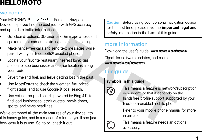 1HELLOMOTOwelcomeYour MOTONAV™ TN700 Series Personal Navigation Device helps you find the best route with GPS accuracy and up-to-date traffic information. •Get clear directions, 3D landmarks (in major cities), and spoken street names to eliminate second guessing. •Make hands-free calls and send text messages while paired with your Bluetooth® enabled phone. •Locate your favorite restaurant, nearest bank, gas station, or see businesses and other locations along your route. •Save time and fuel, and leave getting lost in the past. •Use MotoExtras to check the weather, fuel prices, flight status, and to use Google® local search. •Use voice prompted search powered by Bing 411 to find local businesses, stock quotes, movie times, sports, and news headlines. We’ve crammed all the main features of your device into this handy guide, and in a matter of minutes you’ll see just how easy it is to use. So go on, check it out.more informationDownload the user’s guide: www.motorola.com/motonavCheck for software updates, and more: www.motorola.com/motoextrasthis guideCaution: Before using your personal navigation device for the first time, please read the important legal and safety information in the back of this guide.symbols in this guideThis means a feature is network/subscription dependent, or that it depends on the handsfree profile support supported by your Bluetooth-enabled mobile phone.Refer to your mobile phone manual for more information.This means a feature needs an optional accessory.