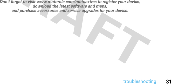 31troubleshooting         Don&apos;t forget to visit www.motorola.com/motoextras to register your device, download the latest software and maps, and purchase accessories and service upgrades for your device. 