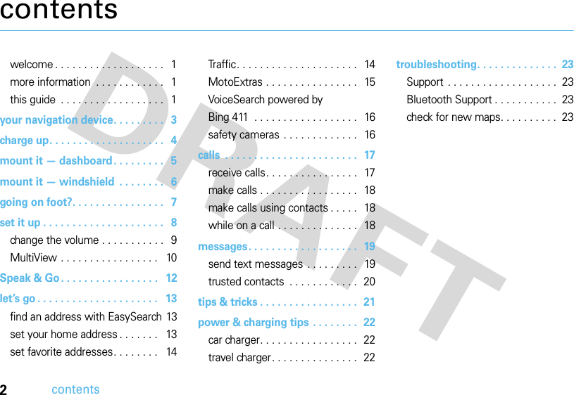 2contentscontentswelcome . . . . . . . . . . . . . . . . . . .   1more information  . . . . . . . . . . . .   1this guide  . . . . . . . . . . . . . . . . . .   1your navigation device. . . . . . . . .   3charge up. . . . . . . . . . . . . . . . . . . .   4mount it — dashboard. . . . . . . . .   5mount it — windshield  . . . . . . . .   6going on foot?. . . . . . . . . . . . . . . .   7set it up . . . . . . . . . . . . . . . . . . . . .   8change the volume . . . . . . . . . . .   9MultiView . . . . . . . . . . . . . . . . .   10Speak &amp; Go. . . . . . . . . . . . . . . . .   12let’s go . . . . . . . . . . . . . . . . . . . . .   13find an address with EasySearch 13set your home address . . . . . . .   13set favorite addresses. . . . . . . .   14Traffic. . . . . . . . . . . . . . . . . . . . .   14MotoExtras . . . . . . . . . . . . . . . .   15VoiceSearch powered by Bing 411  . . . . . . . . . . . . . . . . . .   16safety cameras . . . . . . . . . . . . .   16calls  . . . . . . . . . . . . . . . . . . . . . . .  17receive calls. . . . . . . . . . . . . . . .  17make calls . . . . . . . . . . . . . . . . .  18make calls using contacts . . . . .  18while on a call . . . . . . . . . . . . . .  18messages. . . . . . . . . . . . . . . . . . .  19send text messages . . . . . . . . .  19trusted contacts  . . . . . . . . . . . .  20tips &amp; tricks . . . . . . . . . . . . . . . . .  21power &amp; charging tips . . . . . . . .  22car charger. . . . . . . . . . . . . . . . .  22travel charger. . . . . . . . . . . . . . .  22troubleshooting. . . . . . . . . . . . . .  23Support  . . . . . . . . . . . . . . . . . . .  23Bluetooth Support . . . . . . . . . . .  23check for new maps. . . . . . . . . .  23