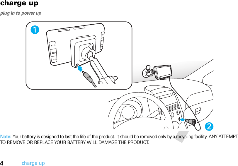 4charge upcharge upplug in to power upNote: Your battery is designed to last the life of the product. It should be removed only by a recycling facility. ANY ATTEMPT TO REMOVE OR REPLACE YOUR BATTERY WILL DAMAGE THE PRODUCT.