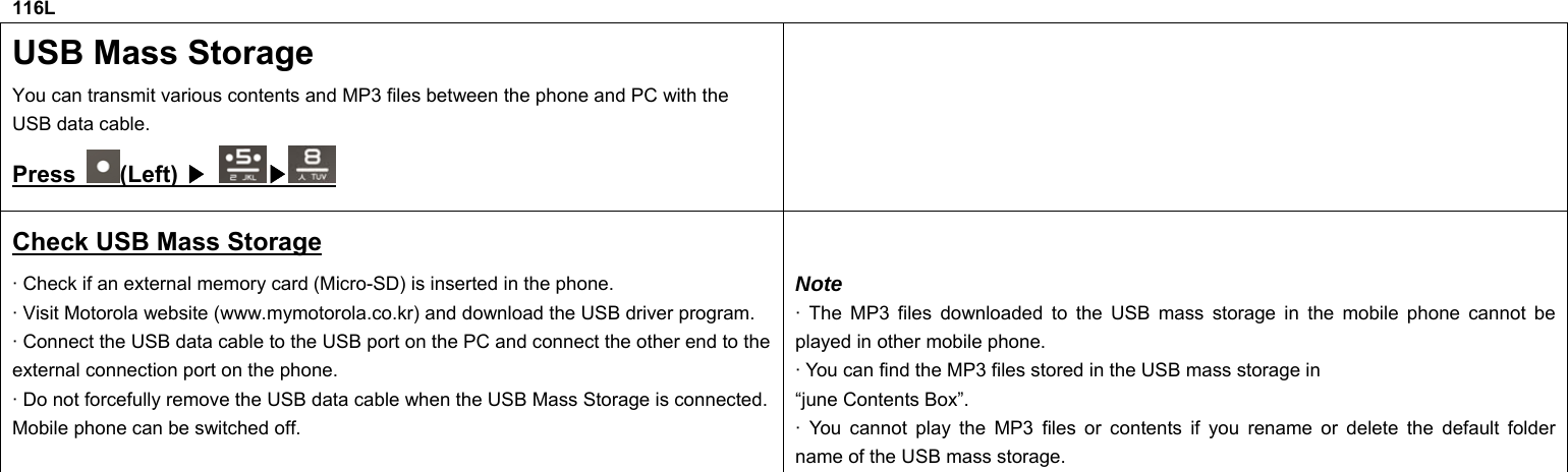 116L USB Mass Storage You can transmit various contents and MP3 files between the phone and PC with the USB data cable. Press  (Left) ▶ ▶  Check USB Mass Storage · Check if an external memory card (Micro-SD) is inserted in the phone. · Visit Motorola website (www.mymotorola.co.kr) and download the USB driver program. · Connect the USB data cable to the USB port on the PC and connect the other end to the external connection port on the phone. · Do not forcefully remove the USB data cable when the USB Mass Storage is connected. Mobile phone can be switched off.  Note · The MP3 files downloaded to the USB mass storage in the mobile phone cannot be played in other mobile phone. · You can find the MP3 files stored in the USB mass storage in “june Contents Box”. · You cannot play the MP3 files or contents if you rename or delete the default folder name of the USB mass storage.                   
