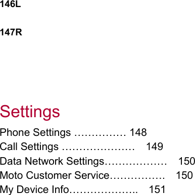 146L  147R      Settings Phone Settings …………… 148 Call Settings …………………  149 Data Network Settings………………    150 Moto Customer Service…………….    150 My Device Info………………..    151                      