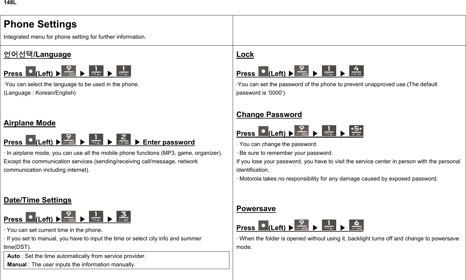 148L  Phone Settings Integrated menu for phone setting for further information.  언어선택/Language Press  (Left) ▶  ▶  ▶ ·You can select the language to be used in the phone. (Language : Korean/English)  Airplane Mode Press  (Left) ▶  ▶  ▶   Enter password▶ · In airplane mode, you can use all the mobile phone functions (MP3, game, organizer). Except the communication services (sending/receiving call/message, network communication including internet).  Date/Time Settings Press  (Left) ▶  ▶  ▶ · You can set current time in the phone. · If you set to manual, you have to input the time or select city info and summer time(DST). Auto : Set the time automatically from service provider. Manual : The user inputs the information manually.  Lock Press  (Left) ▶  ▶  ▶ ·You can set the password of the phone to prevent unapproved use.(The default password is ‘0000’)  Change Password Press  (Left) ▶  ▶  ▶ · You can change the password. · Be sure to remember your password. If you lose your password, you have to visit the service center in person with the personal identification. · Motorola takes no responsibility for any damage caused by exposed password.  Powersave Press  (Left) ▶  ▶  ▶ · When the folder is opened without using it, backlight turns off and change to powersave mode.   