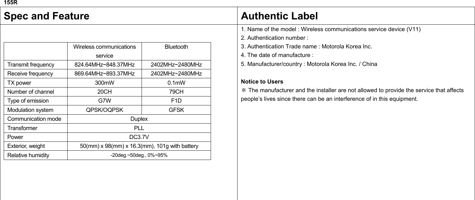 155R  Spec and Feature  Authentic Label   Wireless communications service Bluetooth Transmit frequency  824.64MHz~848.37MHz 2402MHz~2480MHz Receive frequency  869.64MHz~893.37MHz 2402MHz~2480MHz TX power  300mW  0.1mW Number of channel  20CH  79CH Type of emission  G7W  F1D Modulation system  QPSK/OQPSK  GFSK Communication mode  Duplex Transformer PLL Power   DC3.7V Exterior, weight  50(mm) x 98(mm) x 16.3(mm), 101g with battery Relative humidity  -20deg.~50deg., 0%~95%  1. Name of the model : Wireless communications service device (V11) 2. Authentication number :   3. Authentication Trade name : Motorola Korea Inc. 4. The date of manufacture :   5. Manufacturer/country : Motorola Korea Inc. / China  Notice to Users  The manufacturer and the installer are※ not allowed to provide the service that affects people’s lives since there can be an interference of in this equipment.             