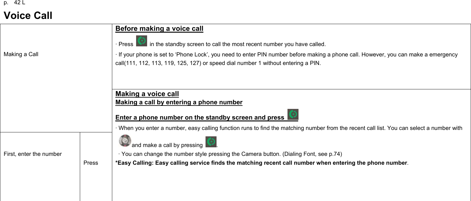 p.  42 L Voice Call Before making a voice call · Press    in the standby screen to call the most recent number you have called. · If your phone is set to ‘Phone Lock’, you need to enter PIN number before making a phone call. However, you can make a emergency call(111, 112, 113, 119, 125, 127) or speed dial number 1 without entering a PIN.    Making a Call   First, enter the number    Press Making a voice call Making a call by entering a phone number Enter a phone number on the standby screen and press   · When you enter a number, easy calling function runs to find the matching number from the recent call list. You can select a number with and make a call by pressing  .   · You can change the number style pressing the Camera button. (Dialing Font, see p.74)   *Easy Calling: Easy calling service finds the matching recent call number when entering the phone number.             