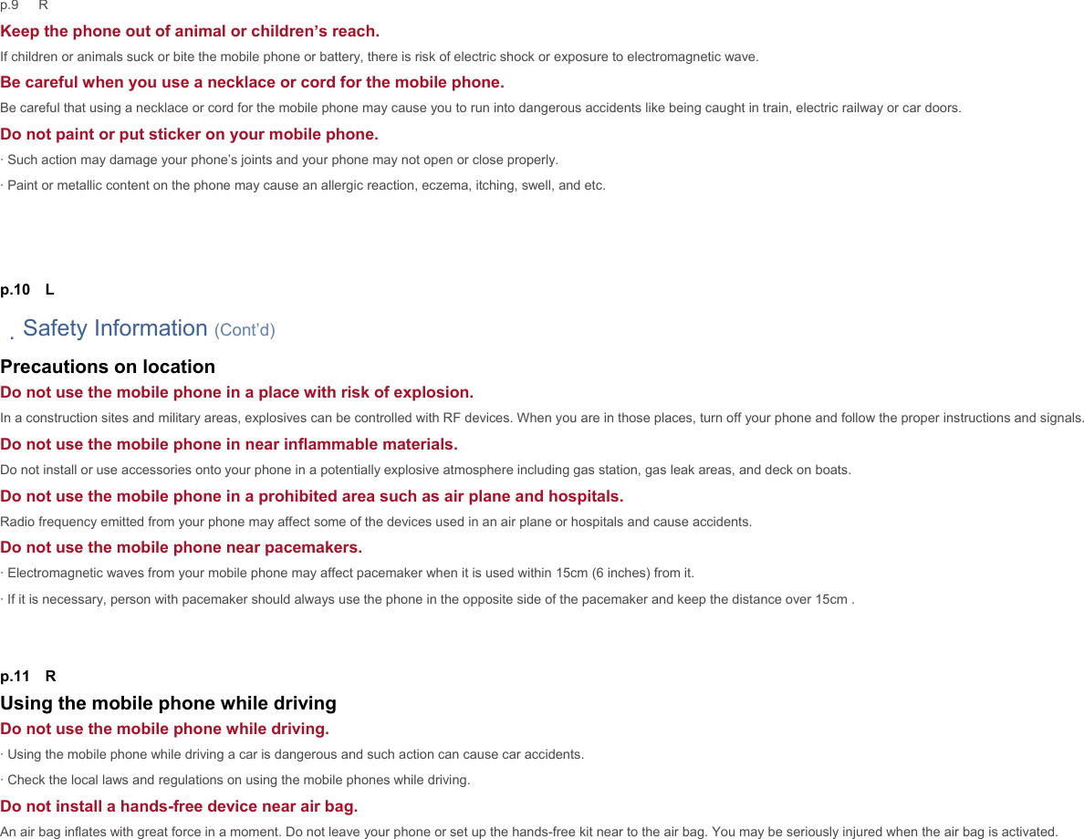 p.9   R Keep the phone out of animal or children’s reach. If children or animals suck or bite the mobile phone or battery, there is risk of electric shock or exposure to electromagnetic wave. Be careful when you use a necklace or cord for the mobile phone. Be careful that using a necklace or cord for the mobile phone may cause you to run into dangerous accidents like being caught in train, electric railway or car doors. Do not paint or put sticker on your mobile phone. · Such action may damage your phone’s joints and your phone may not open or close properly. · Paint or metallic content on the phone may cause an allergic reaction, eczema, itching, swell, and etc.      p.10  L 　Safety Information (Cont’d) Precautions on location Do not use the mobile phone in a place with risk of explosion. In a construction sites and military areas, explosives can be controlled with RF devices. When you are in those places, turn off your phone and follow the proper instructions and signals. Do not use the mobile phone in near inflammable materials. Do not install or use accessories onto your phone in a potentially explosive atmosphere including gas station, gas leak areas, and deck on boats. Do not use the mobile phone in a prohibited area such as air plane and hospitals. Radio frequency emitted from your phone may affect some of the devices used in an air plane or hospitals and cause accidents. Do not use the mobile phone near pacemakers. · Electromagnetic waves from your mobile phone may affect pacemaker when it is used within 15cm (6 inches) from it. · If it is necessary, person with pacemaker should always use the phone in the opposite side of the pacemaker and keep the distance over 15cm .   p.11  R Using the mobile phone while driving Do not use the mobile phone while driving. · Using the mobile phone while driving a car is dangerous and such action can cause car accidents. · Check the local laws and regulations on using the mobile phones while driving.   Do not install a hands-free device near air bag. An air bag inflates with great force in a moment. Do not leave your phone or set up the hands-free kit near to the air bag. You may be seriously injured when the air bag is activated.   