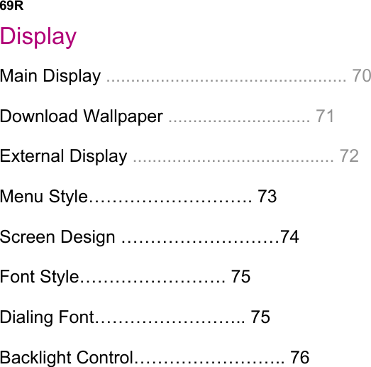 69R Display Main Display ................................................. 70 Download Wallpaper ............................. 71 External Display ......................................... 72 Menu Style………………………. 73 Screen Design ………………………74   Font Style……………………. 75 Dialing Font…………………….. 75   Backlight Control…………………….. 76                