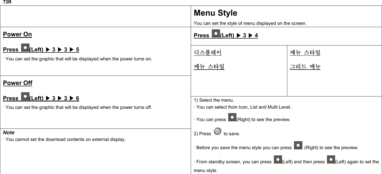  73R  Menu Style You can set the style of menu displayed on the screen. Press  (Left) ▶ 3 ▶ 4 Power On Press  (Left) ▶ 3 ▶ 3 ▶ 5 · You can set the graphic that will be displayed when the power turns on. 디스플레이 메뉴 스타일 메뉴 스타일 그리드 메뉴 Power Off Press  (Left) ▶ 3 ▶ 3 ▶ 6 · You can set the graphic that will be displayed when the power turns off. Note · You cannot set the download contents on external display. 1) Select the menu. · You can select from Icon, List and Multi Level.. · You can press  (Right) to see the preview. 2) Press   to save. · Before you save the menu style you can press    (Right) to see the preview. · From standby screen, you can press  (Left) and then press  (Left) again to set the menu style.          