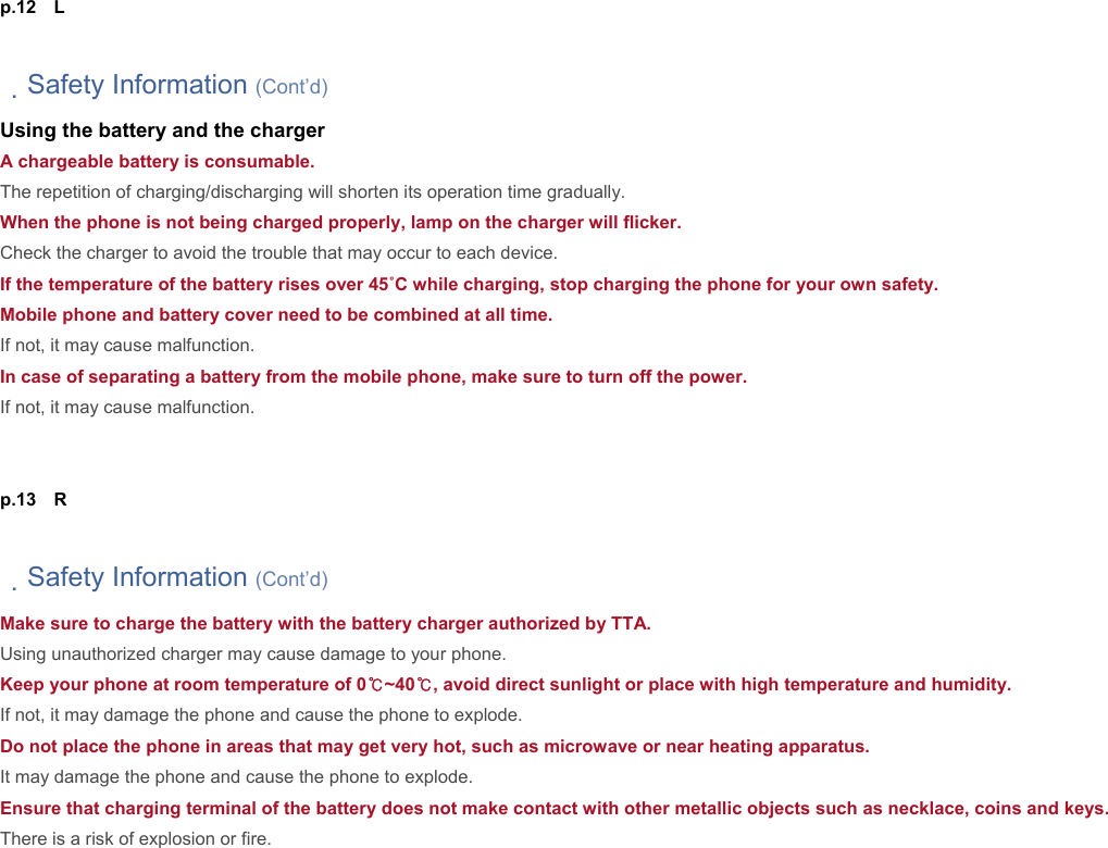 p.12  L  　Safety Information (Cont’d) Using the battery and the charger A chargeable battery is consumable. The repetition of charging/discharging will shorten its operation time gradually. When the phone is not being charged properly, lamp on the charger will flicker. Check the charger to avoid the trouble that may occur to each device. If the temperature of the battery rises over 45˚C while charging, stop charging the phone for your own safety. Mobile phone and battery cover need to be combined at all time. If not, it may cause malfunction. In case of separating a battery from the mobile phone, make sure to turn off the power. If not, it may cause malfunction.   p.13  R  　Safety Information (Cont’d) Make sure to charge the battery with the battery charger authorized by TTA. Using unauthorized charger may cause damage to your phone. Keep your phone at room temperature of 0℃~40℃, avoid direct sunlight or place with high temperature and humidity. If not, it may damage the phone and cause the phone to explode. Do not place the phone in areas that may get very hot, such as microwave or near heating apparatus. It may damage the phone and cause the phone to explode. Ensure that charging terminal of the battery does not make contact with other metallic objects such as necklace, coins and keys.  There is a risk of explosion or fire.        