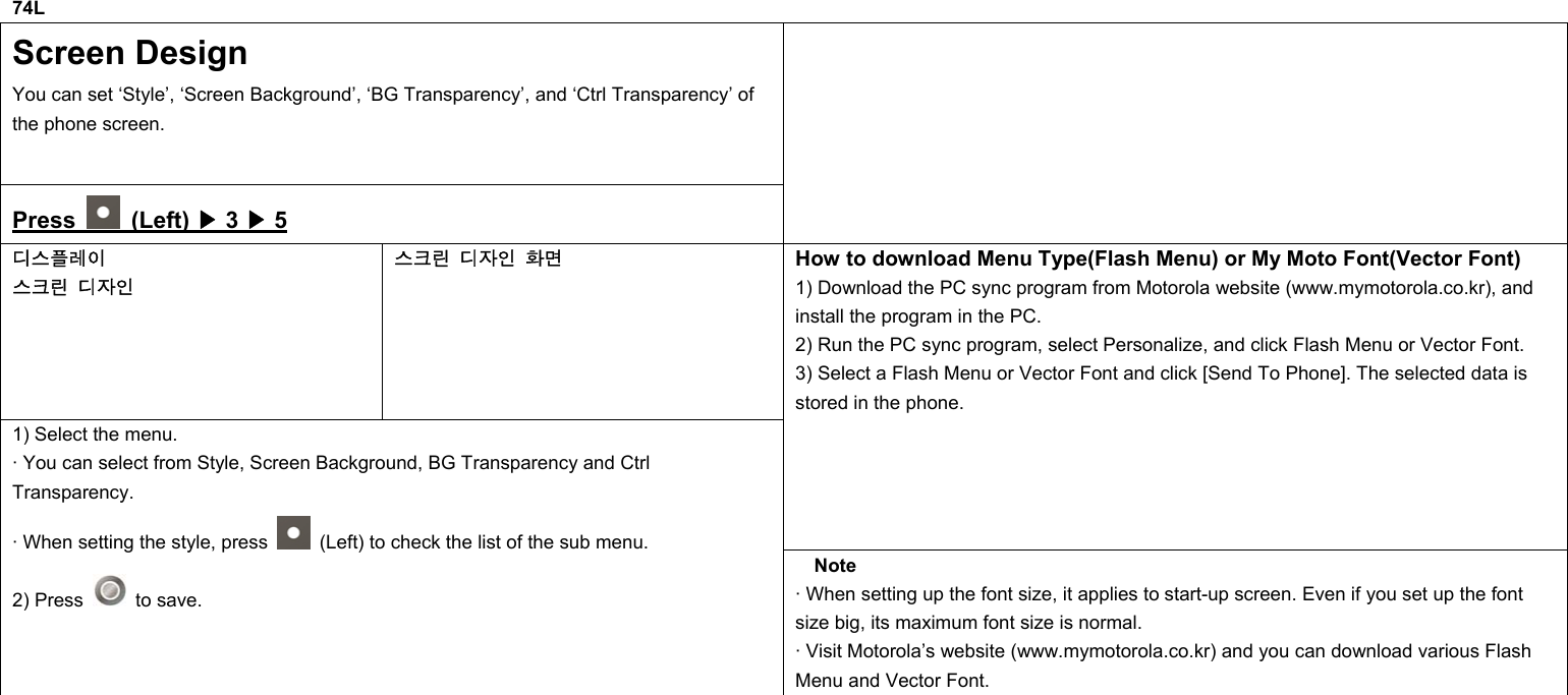 74L Screen Design You can set ‘Style’, ‘Screen Background’, ‘BG Transparency’, and ‘Ctrl Transparency’ of the phone screen. Press   (Left) ▶ 3 ▶ 5  디스플레이 스크린 디자인 스크린 디자인 화면 How to download Menu Type(Flash Menu) or My Moto Font(Vector Font) 1) Download the PC sync program from Motorola website (www.mymotorola.co.kr), and install the program in the PC. 2) Run the PC sync program, select Personalize, and click Flash Menu or Vector Font. 3) Select a Flash Menu or Vector Font and click [Send To Phone]. The selected data is stored in the phone. 1) Select the menu. · You can select from Style, Screen Background, BG Transparency and Ctrl Transparency. · When setting the style, press    (Left) to check the list of the sub menu. 2) Press   to save. Note · When setting up the font size, it applies to start-up screen. Even if you set up the font size big, its maximum font size is normal. · Visit Motorola’s website (www.mymotorola.co.kr) and you can download various Flash Menu and Vector Font.            