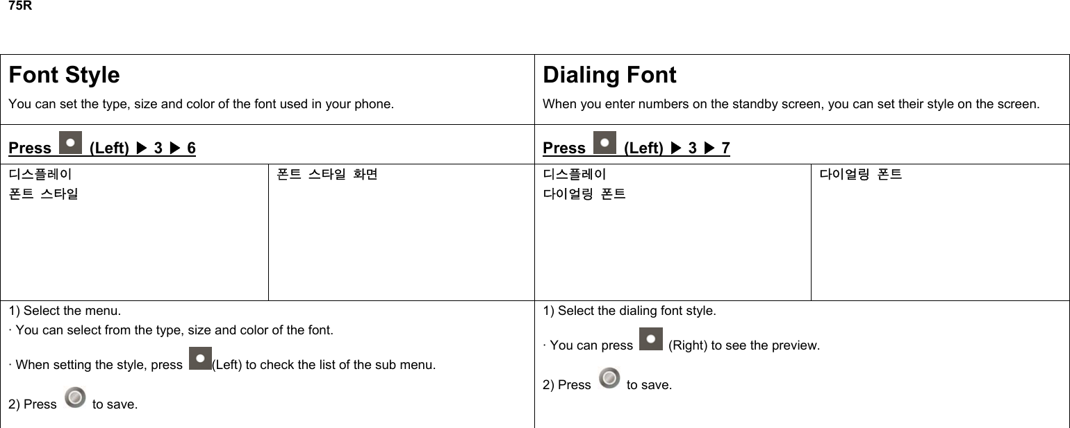 75R  Font Style You can set the type, size and color of the font used in your phone. Dialing Font When you enter numbers on the standby screen, you can set their style on the screen. Press   (Left) ▶ 3 ▶ 6 Press   (Left) ▶ 3 ▶ 7 디스플레이 폰트 스타일 폰트 스타일 화면 디스플레이 다이얼링 폰트 다이얼링 폰트 1) Select the menu. · You can select from the type, size and color of the font. · When setting the style, press  (Left) to check the list of the sub menu. 2) Press   to save. 1) Select the dialing font style. · You can press    (Right) to see the preview. 2) Press   to save.              