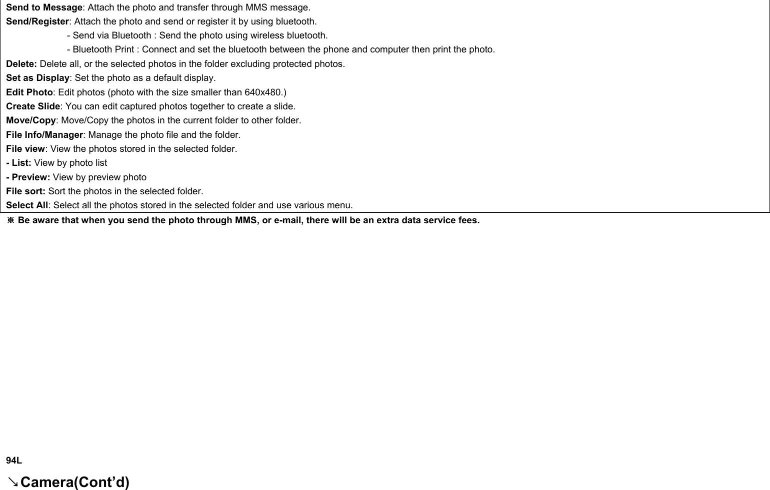 Send to Message: Attach the photo and transfer through MMS message. Send/Register: Attach the photo and send or register it by using bluetooth.              - Send via Bluetooth : Send the photo using wireless bluetooth.              - Bluetooth Print : Connect and set the bluetooth between the phone and computer then print the photo. Delete: Delete all, or the selected photos in the folder excluding protected photos. Set as Display: Set the photo as a default display. Edit Photo: Edit photos (photo with the size smaller than 640x480.) Create Slide: You can edit captured photos together to create a slide. Move/Copy: Move/Copy the photos in the current folder to other folder. File Info/Manager: Manage the photo file and the folder. File view: View the photos stored in the selected folder. - List: View by photo list - Preview: View by preview photo File sort: Sort the photos in the selected folder. Select All: Select all the photos stored in the selected folder and use various menu.  Be aware that when you send the photo through MMS, or e※-mail, there will be an extra data service fees.                 94L Camera(Cont’d)↘ 