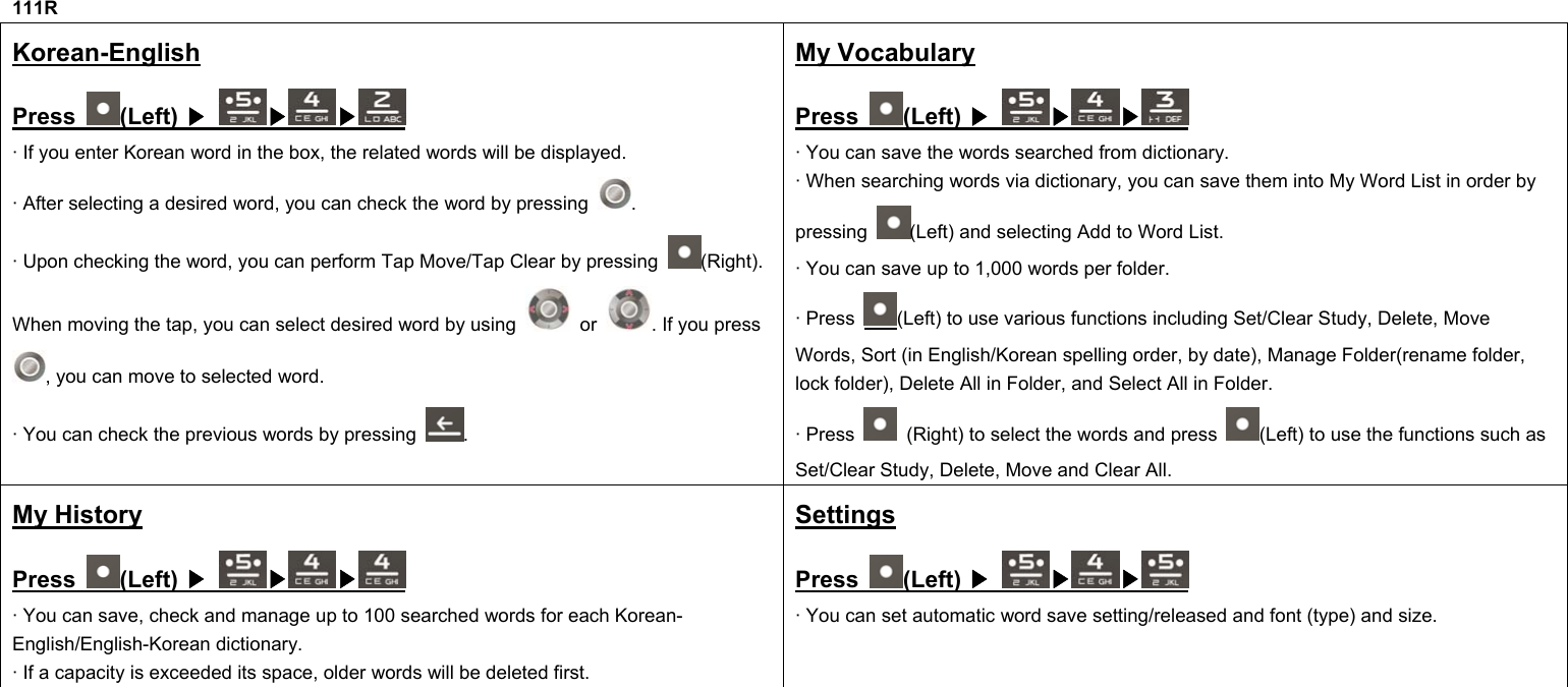 111R Korean-English Press  (Left)  ▶ ▶ ▶  · If you enter Korean word in the box, the related words will be displayed. · After selecting a desired word, you can check the word by pressing  . · Upon checking the word, you can perform Tap Move/Tap Clear by pressing  (Right). When moving the tap, you can select desired word by using   or  . If you press , you can move to selected word. · You can check the previous words by pressing  . My Vocabulary Press  (Left)  ▶ ▶ ▶  · You can save the words searched from dictionary. · When searching words via dictionary, you can save them into My Word List in order by pressing  (Left) and selecting Add to Word List. · You can save up to 1,000 words per folder. · Press  (Left) to use various functions including Set/Clear Study, Delete, Move Words, Sort (in English/Korean spelling order, by date), Manage Folder(rename folder, lock folder), Delete All in Folder, and Select All in Folder. · Press    (Right) to select the words and press  (Left) to use the functions such as Set/Clear Study, Delete, Move and Clear All. My History Press  (Left)  ▶ ▶ ▶  · You can save, check and manage up to 100 searched words for each Korean-English/English-Korean dictionary. · If a capacity is exceeded its space, older words will be deleted first. Settings Press  (Left)  ▶ ▶ ▶  · You can set automatic word save setting/released and font (type) and size.             