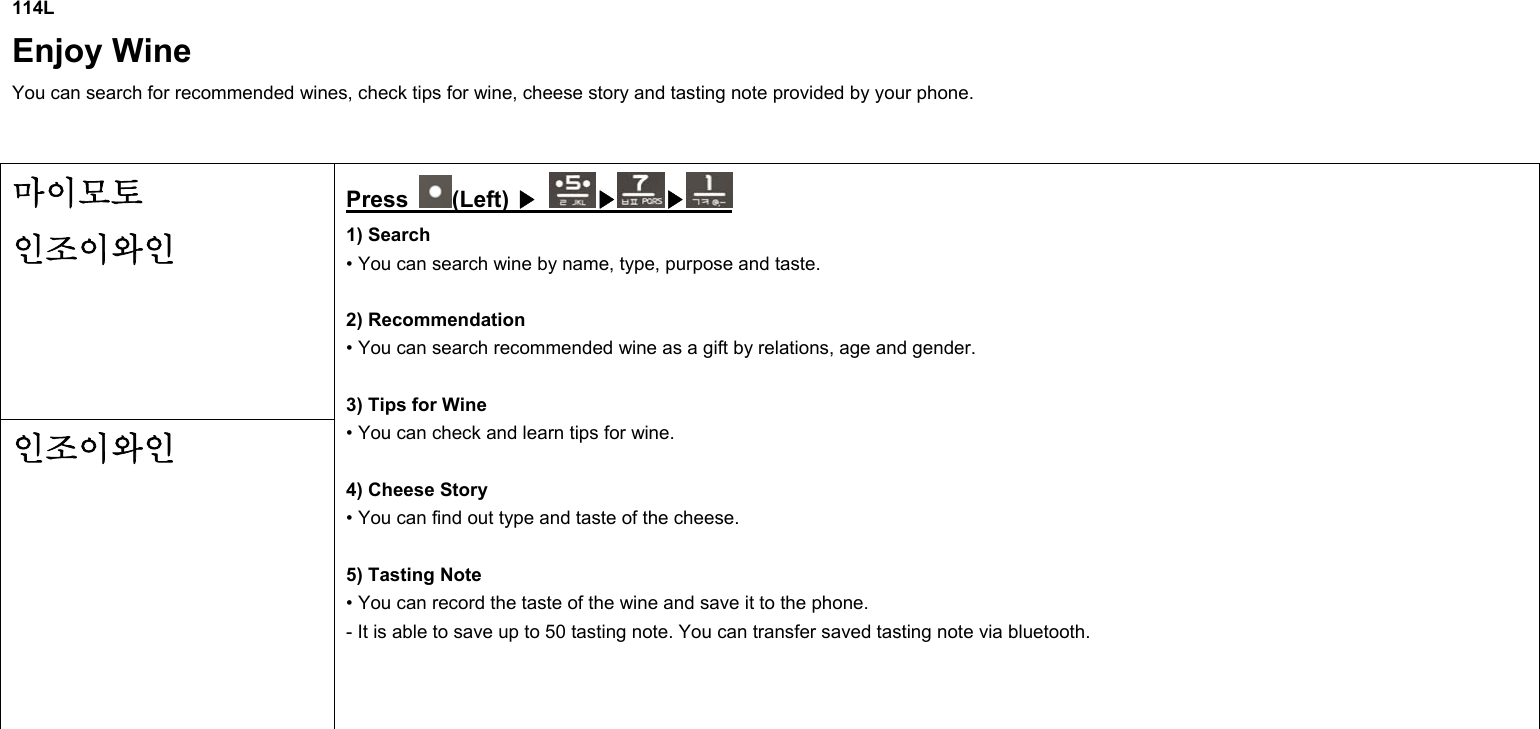 114L Enjoy Wine You can search for recommended wines, check tips for wine, cheese story and tasting note provided by your phone.  마이모토  인조이와인 인조이와인 Press  (Left) ▶ ▶ ▶  1) Search • You can search wine by name, type, purpose and taste.  2) Recommendation • You can search recommended wine as a gift by relations, age and gender.  3) Tips for Wine • You can check and learn tips for wine.  4) Cheese Story • You can find out type and taste of the cheese.  5) Tasting Note • You can record the taste of the wine and save it to the phone. - It is able to save up to 50 tasting note. You can transfer saved tasting note via bluetooth.      