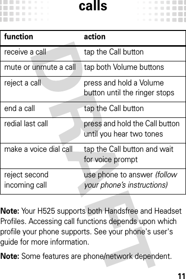 calls11callsNote: Your H525 supports both Handsfree and Headset Profiles. Accessing call functions depends upon which profile your phone supports. See your phone&apos;s user&apos;s guide for more information.Note: Some features are phone/network dependent.function actionreceive a call tap the Call buttonmute or unmute a call tap both Volume buttonsreject a call press and hold a Volume button until the ringer stopsend a call tap the Call buttonredial last call press and hold the Call button until you hear two tonesmake a voice dial call tap the Call button and wait for voice promptreject second incoming calluse phone to answer (follow your phone’s instructions)