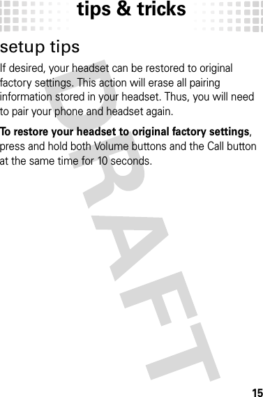 tips &amp; tricks15tips &amp; trickssetup tipsIf desired, your headset can be restored to original factory settings. This action will erase all pairing information stored in your headset. Thus, you will need to pair your phone and headset again.To restore your headset to original factory settings, press and hold both Volume buttons and the Call button at the same time for 10 seconds.